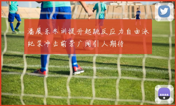 潘展乐冬训提升起跳反应力自由泳纪录冲击前景广阔引人期待