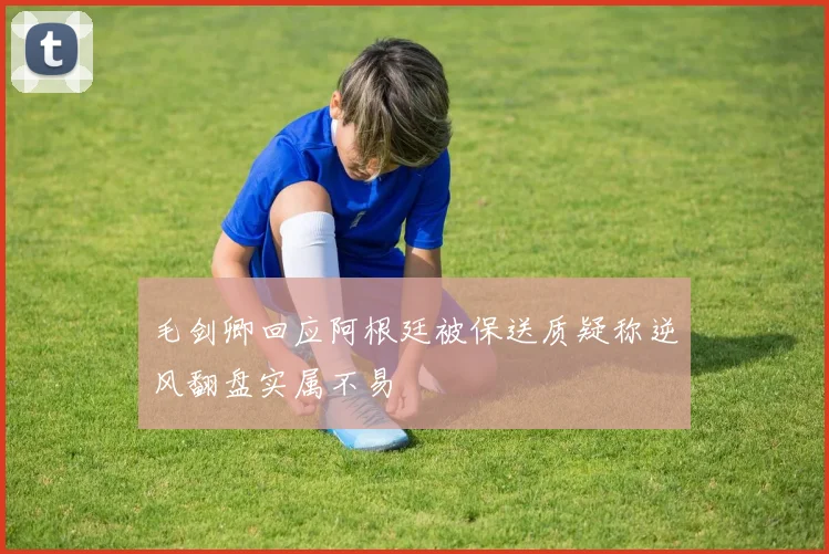 毛剑卿回应阿根廷被保送质疑称逆风翻盘实属不易