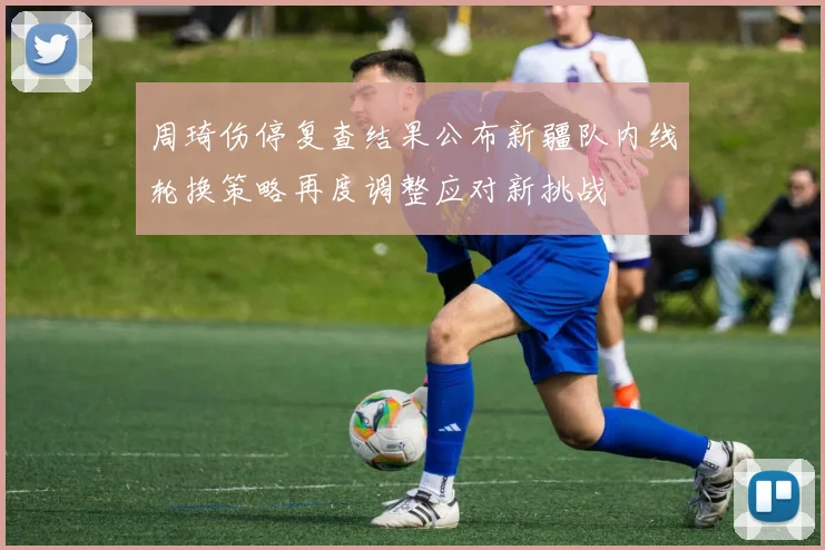 周琦伤停复查结果公布新疆队内线轮换策略再度调整应对新挑战