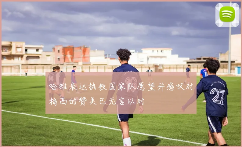 哈维表达执教国家队愿望并感叹对梅西的赞美已无言以对